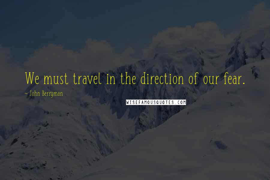 John Berryman Quotes: We must travel in the direction of our fear.