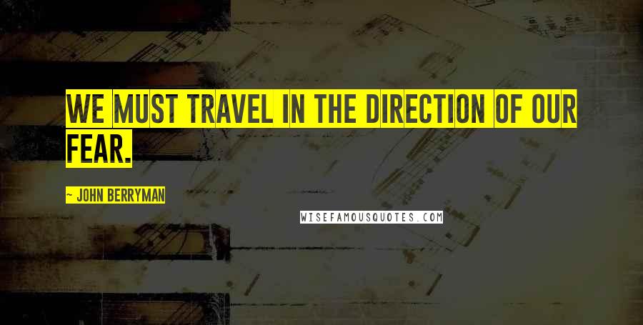 John Berryman Quotes: We must travel in the direction of our fear.