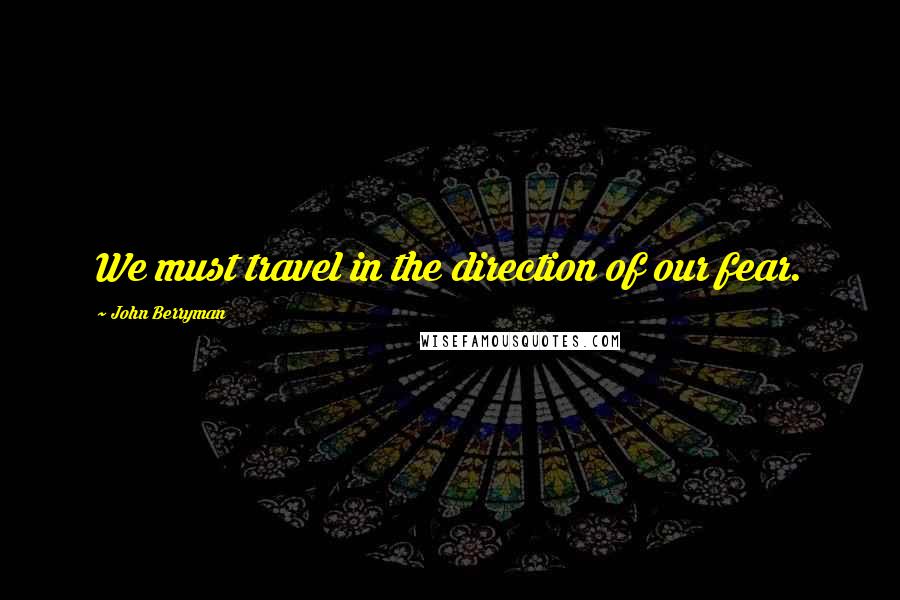 John Berryman Quotes: We must travel in the direction of our fear.