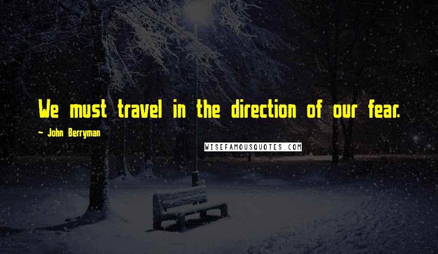 John Berryman Quotes: We must travel in the direction of our fear.