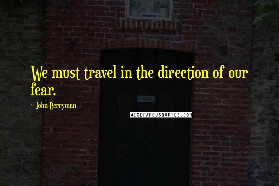 John Berryman Quotes: We must travel in the direction of our fear.