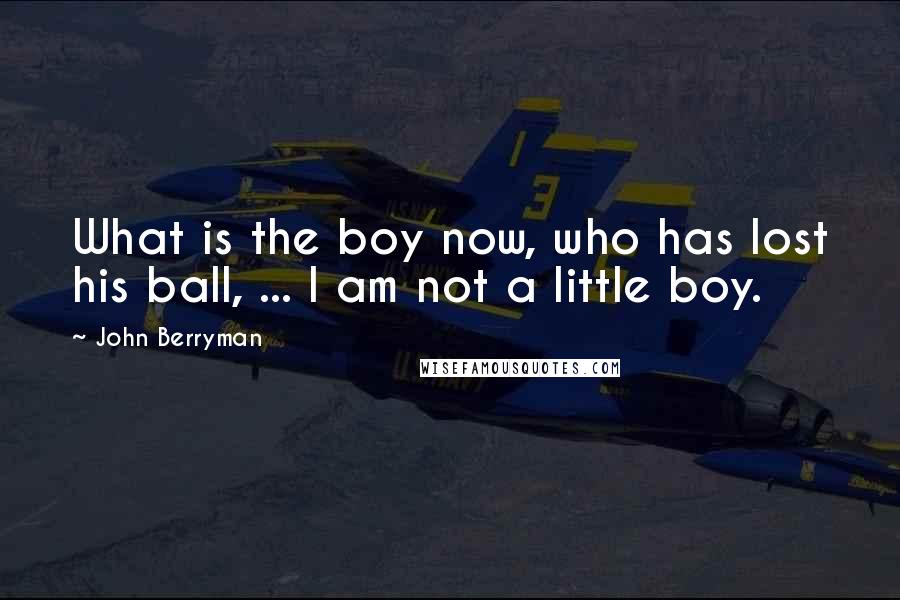 John Berryman Quotes: What is the boy now, who has lost his ball, ... I am not a little boy.