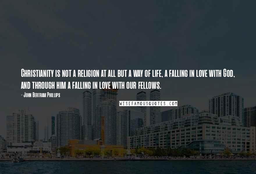 John Bertram Phillips Quotes: Christianity is not a religion at all but a way of life, a falling in love with God, and through him a falling in love with our fellows.