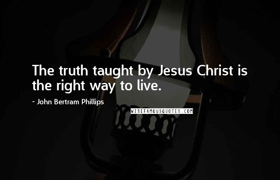 John Bertram Phillips Quotes: The truth taught by Jesus Christ is the right way to live.