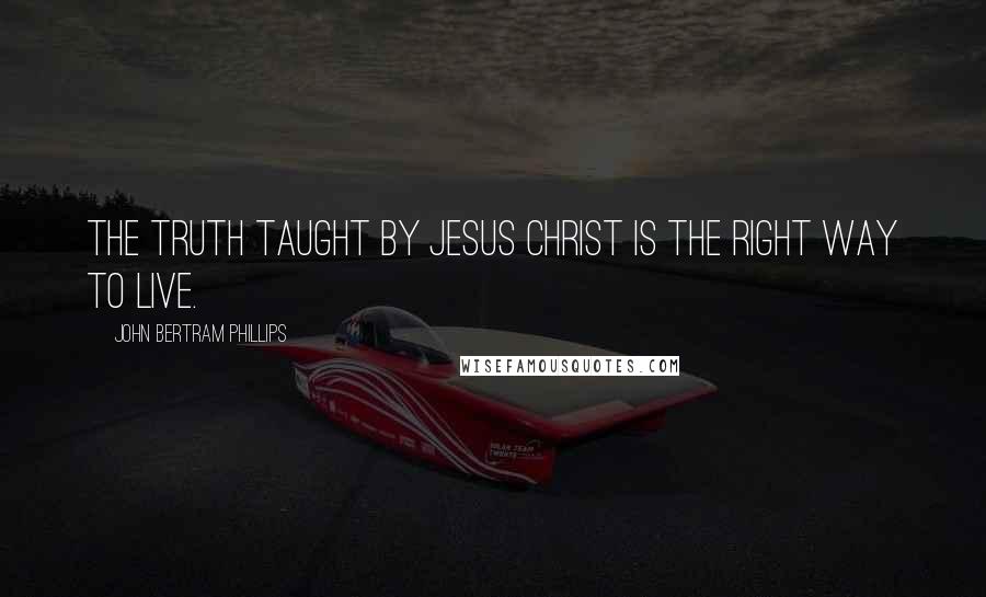 John Bertram Phillips Quotes: The truth taught by Jesus Christ is the right way to live.