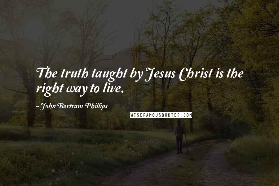 John Bertram Phillips Quotes: The truth taught by Jesus Christ is the right way to live.