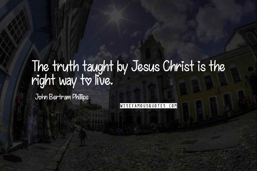 John Bertram Phillips Quotes: The truth taught by Jesus Christ is the right way to live.