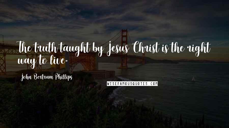 John Bertram Phillips Quotes: The truth taught by Jesus Christ is the right way to live.