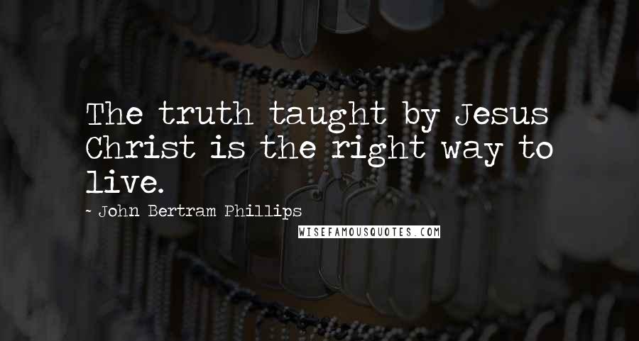 John Bertram Phillips Quotes: The truth taught by Jesus Christ is the right way to live.