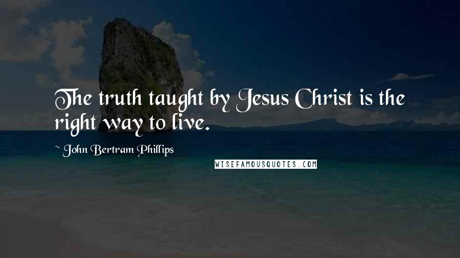 John Bertram Phillips Quotes: The truth taught by Jesus Christ is the right way to live.