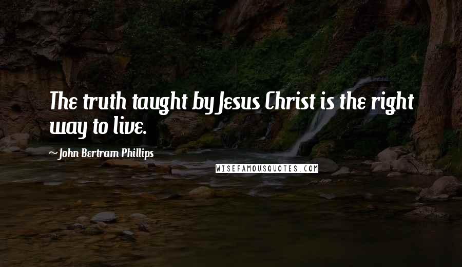 John Bertram Phillips Quotes: The truth taught by Jesus Christ is the right way to live.