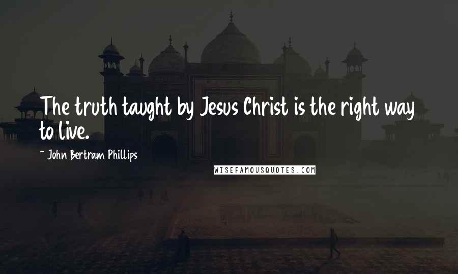 John Bertram Phillips Quotes: The truth taught by Jesus Christ is the right way to live.