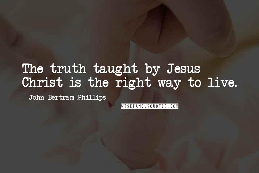 John Bertram Phillips Quotes: The truth taught by Jesus Christ is the right way to live.