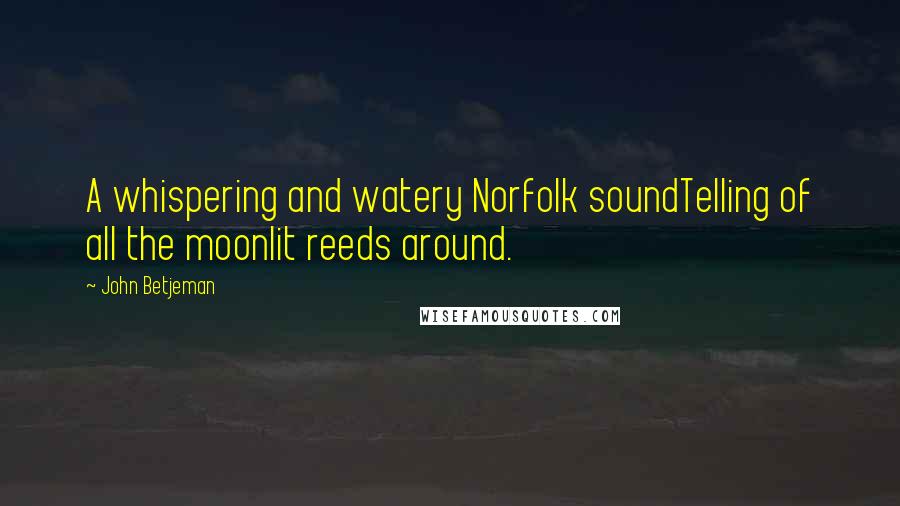 John Betjeman Quotes: A whispering and watery Norfolk soundTelling of all the moonlit reeds around.