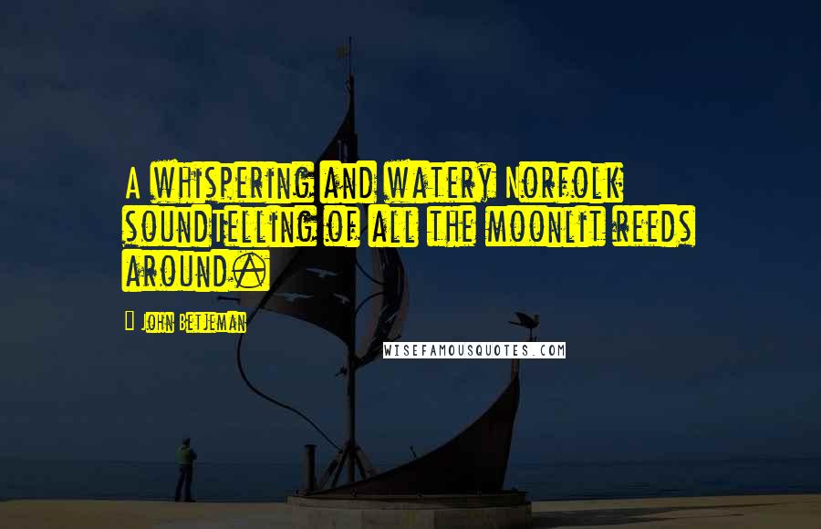 John Betjeman Quotes: A whispering and watery Norfolk soundTelling of all the moonlit reeds around.