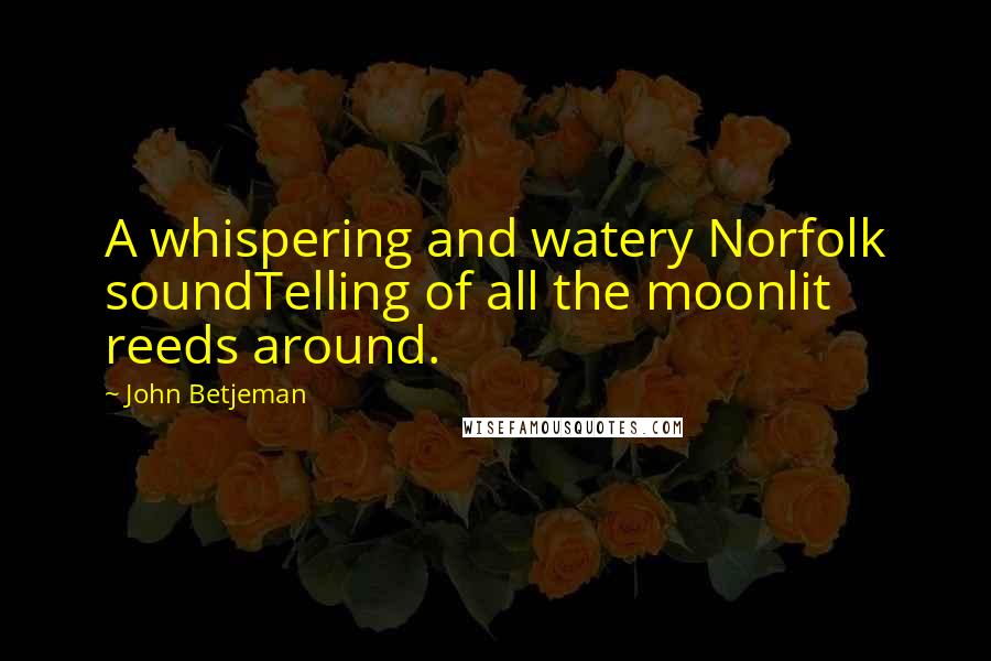 John Betjeman Quotes: A whispering and watery Norfolk soundTelling of all the moonlit reeds around.