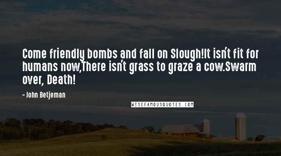 John Betjeman Quotes: Come friendly bombs and fall on Slough!It isn't fit for humans now,There isn't grass to graze a cow.Swarm over, Death!