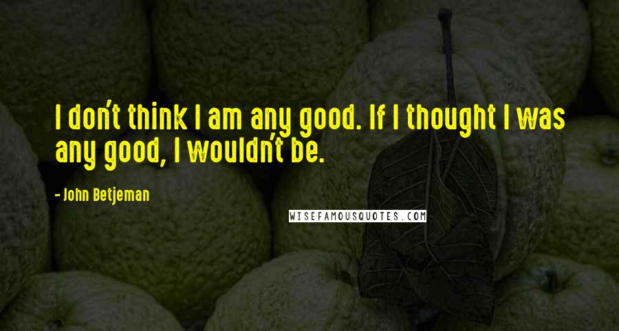 John Betjeman Quotes: I don't think I am any good. If I thought I was any good, I wouldn't be.