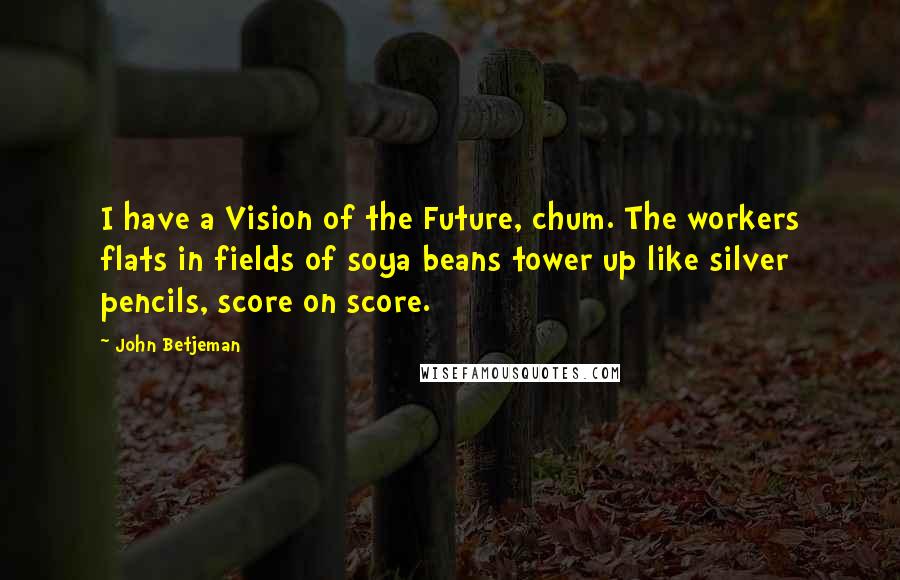 John Betjeman Quotes: I have a Vision of the Future, chum. The workers flats in fields of soya beans tower up like silver pencils, score on score.