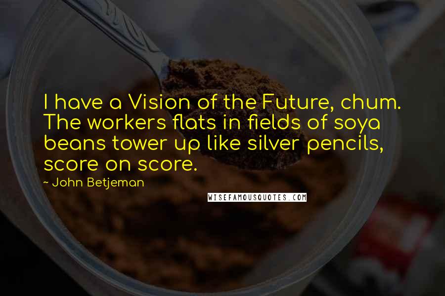 John Betjeman Quotes: I have a Vision of the Future, chum. The workers flats in fields of soya beans tower up like silver pencils, score on score.