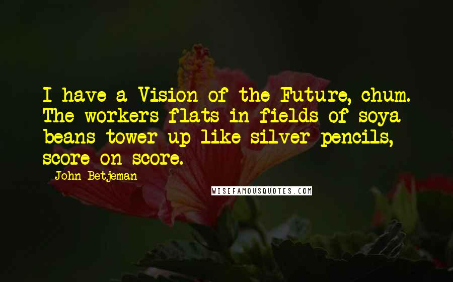 John Betjeman Quotes: I have a Vision of the Future, chum. The workers flats in fields of soya beans tower up like silver pencils, score on score.