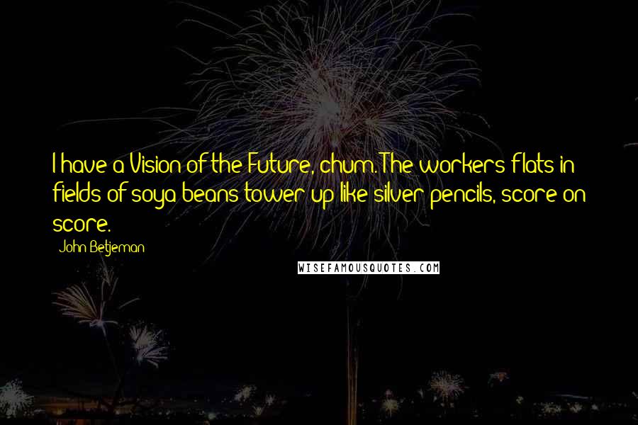 John Betjeman Quotes: I have a Vision of the Future, chum. The workers flats in fields of soya beans tower up like silver pencils, score on score.