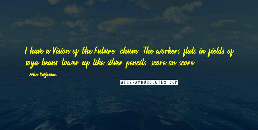 John Betjeman Quotes: I have a Vision of the Future, chum. The workers flats in fields of soya beans tower up like silver pencils, score on score.