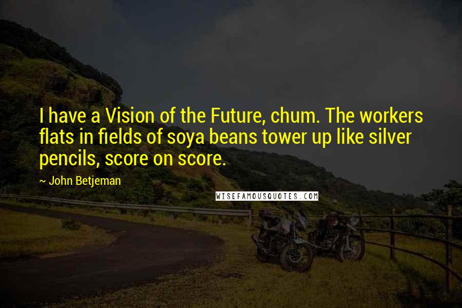 John Betjeman Quotes: I have a Vision of the Future, chum. The workers flats in fields of soya beans tower up like silver pencils, score on score.