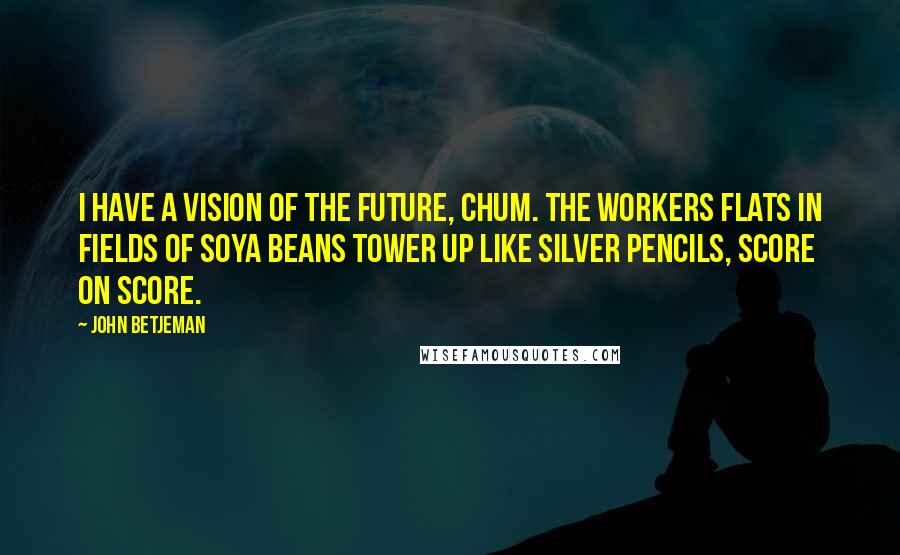 John Betjeman Quotes: I have a Vision of the Future, chum. The workers flats in fields of soya beans tower up like silver pencils, score on score.
