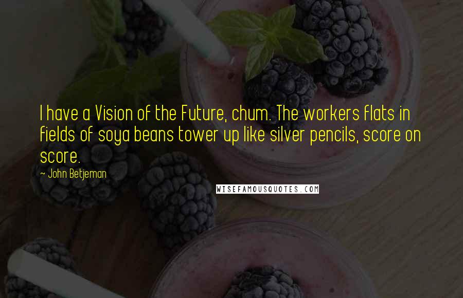 John Betjeman Quotes: I have a Vision of the Future, chum. The workers flats in fields of soya beans tower up like silver pencils, score on score.