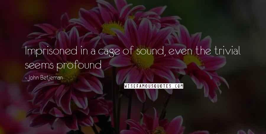 John Betjeman Quotes: Imprisoned in a cage of sound, even the trivial seems profound