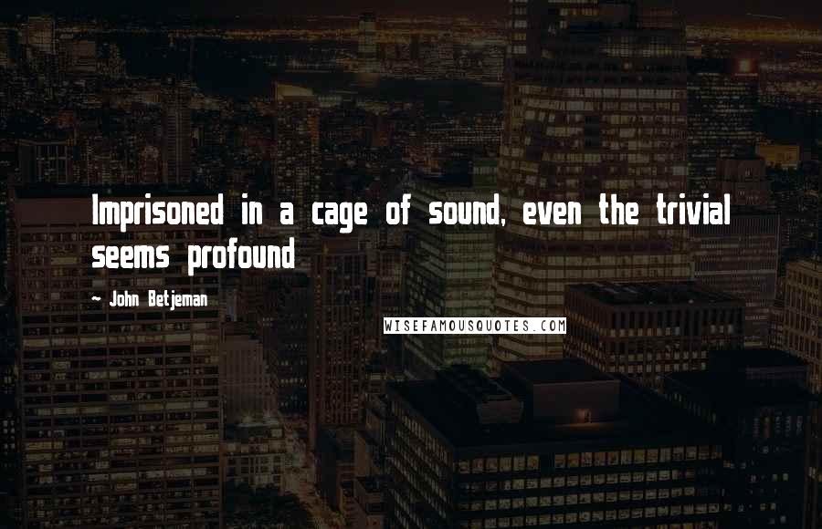 John Betjeman Quotes: Imprisoned in a cage of sound, even the trivial seems profound