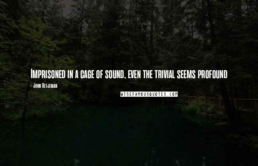 John Betjeman Quotes: Imprisoned in a cage of sound, even the trivial seems profound