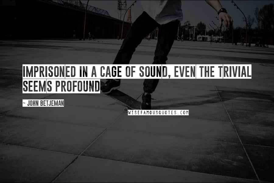 John Betjeman Quotes: Imprisoned in a cage of sound, even the trivial seems profound