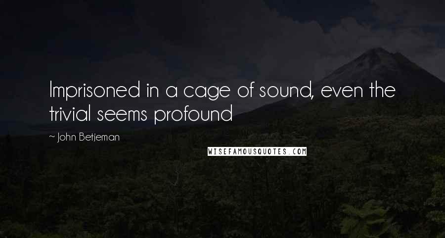 John Betjeman Quotes: Imprisoned in a cage of sound, even the trivial seems profound