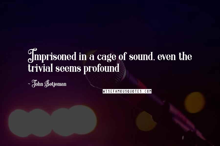 John Betjeman Quotes: Imprisoned in a cage of sound, even the trivial seems profound