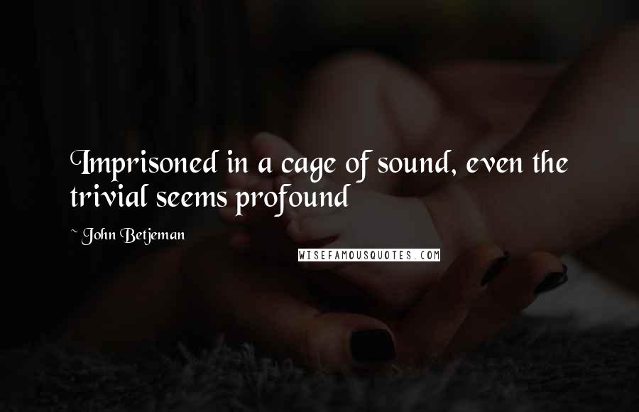 John Betjeman Quotes: Imprisoned in a cage of sound, even the trivial seems profound