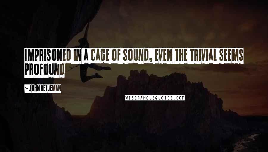 John Betjeman Quotes: Imprisoned in a cage of sound, even the trivial seems profound