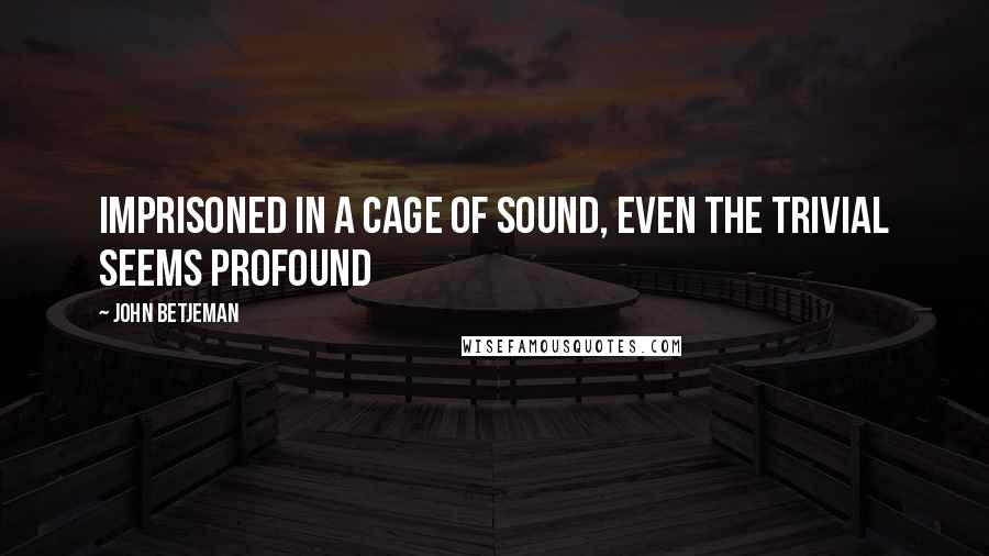 John Betjeman Quotes: Imprisoned in a cage of sound, even the trivial seems profound