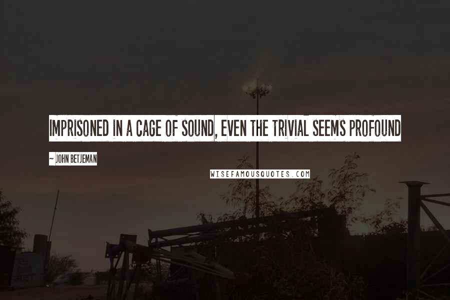 John Betjeman Quotes: Imprisoned in a cage of sound, even the trivial seems profound