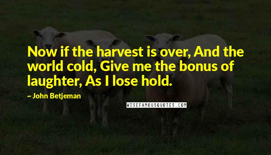 John Betjeman Quotes: Now if the harvest is over, And the world cold, Give me the bonus of laughter, As I lose hold.