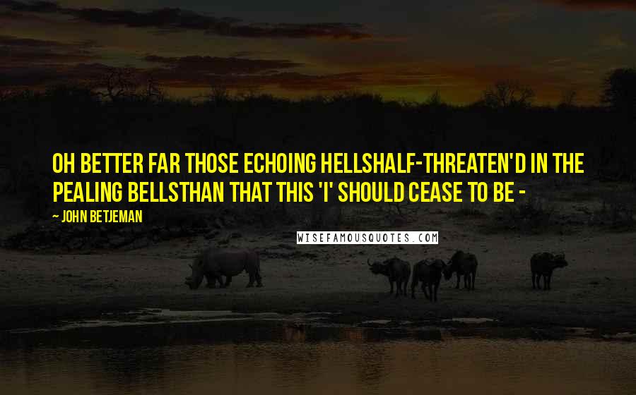 John Betjeman Quotes: Oh better far those echoing hellsHalf-threaten'd in the pealing bellsThan that this 'I' should cease to be -