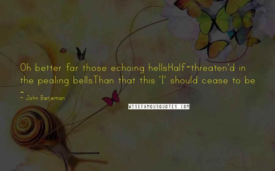 John Betjeman Quotes: Oh better far those echoing hellsHalf-threaten'd in the pealing bellsThan that this 'I' should cease to be -