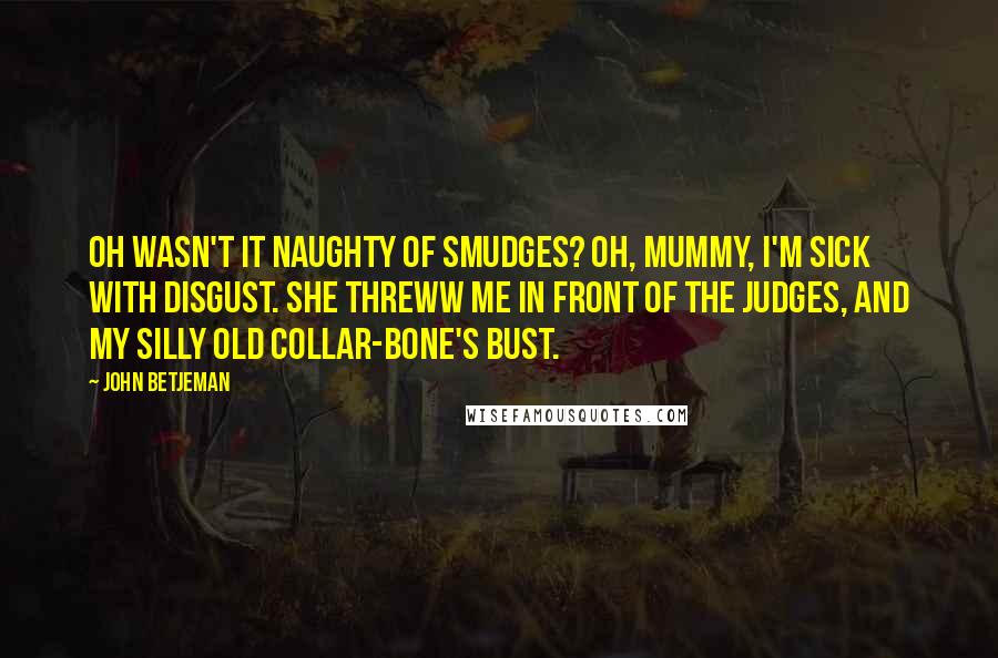 John Betjeman Quotes: Oh Wasn't it naughty of Smudges? Oh, Mummy, I'm sick with disgust. She threww me in front of the judges, And my silly old collar-bone's bust.