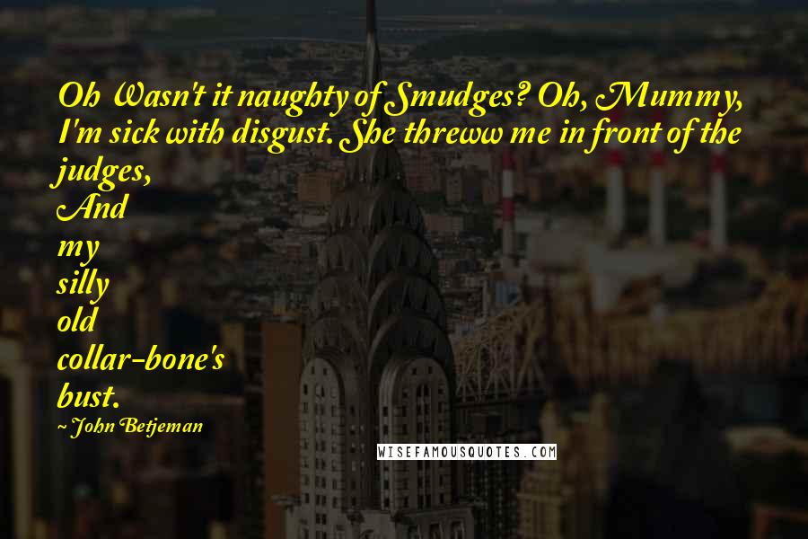 John Betjeman Quotes: Oh Wasn't it naughty of Smudges? Oh, Mummy, I'm sick with disgust. She threww me in front of the judges, And my silly old collar-bone's bust.