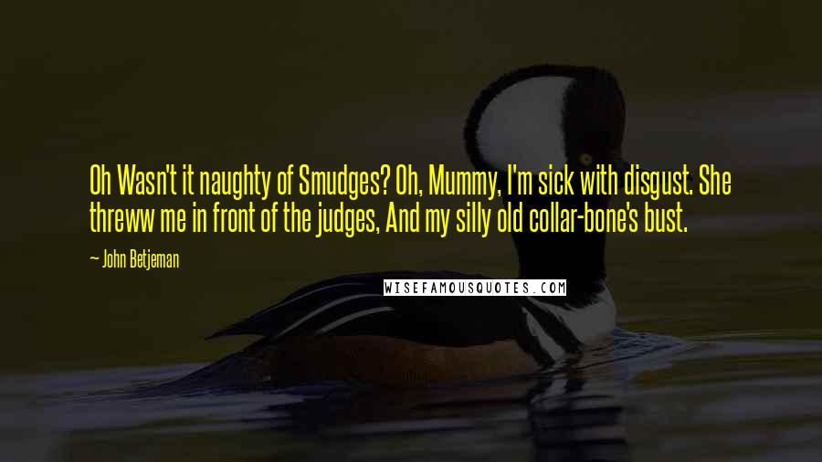John Betjeman Quotes: Oh Wasn't it naughty of Smudges? Oh, Mummy, I'm sick with disgust. She threww me in front of the judges, And my silly old collar-bone's bust.