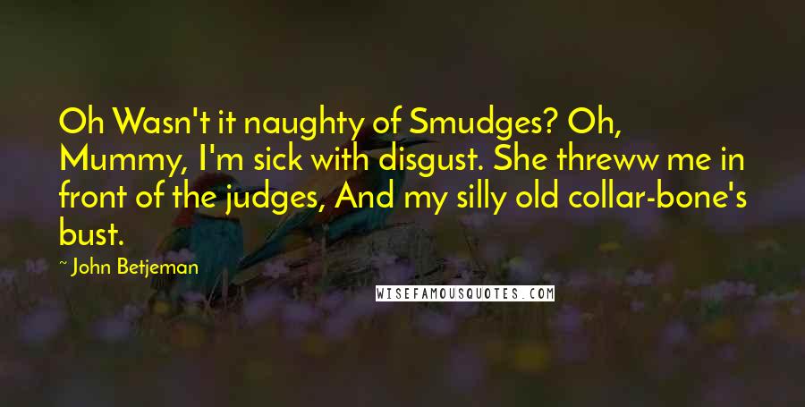 John Betjeman Quotes: Oh Wasn't it naughty of Smudges? Oh, Mummy, I'm sick with disgust. She threww me in front of the judges, And my silly old collar-bone's bust.