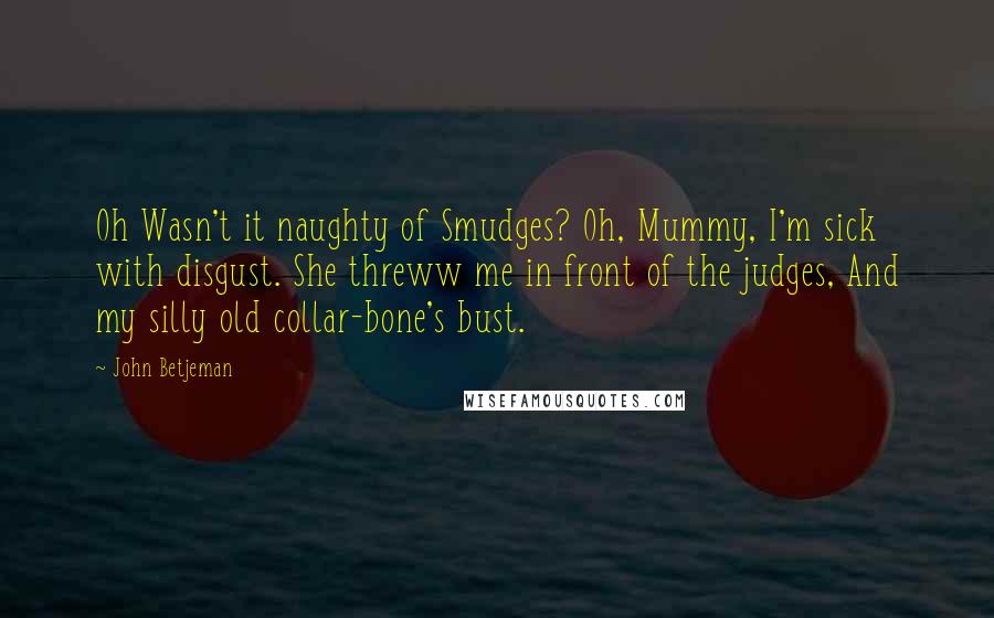 John Betjeman Quotes: Oh Wasn't it naughty of Smudges? Oh, Mummy, I'm sick with disgust. She threww me in front of the judges, And my silly old collar-bone's bust.