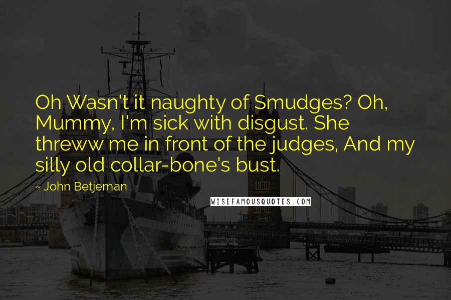 John Betjeman Quotes: Oh Wasn't it naughty of Smudges? Oh, Mummy, I'm sick with disgust. She threww me in front of the judges, And my silly old collar-bone's bust.