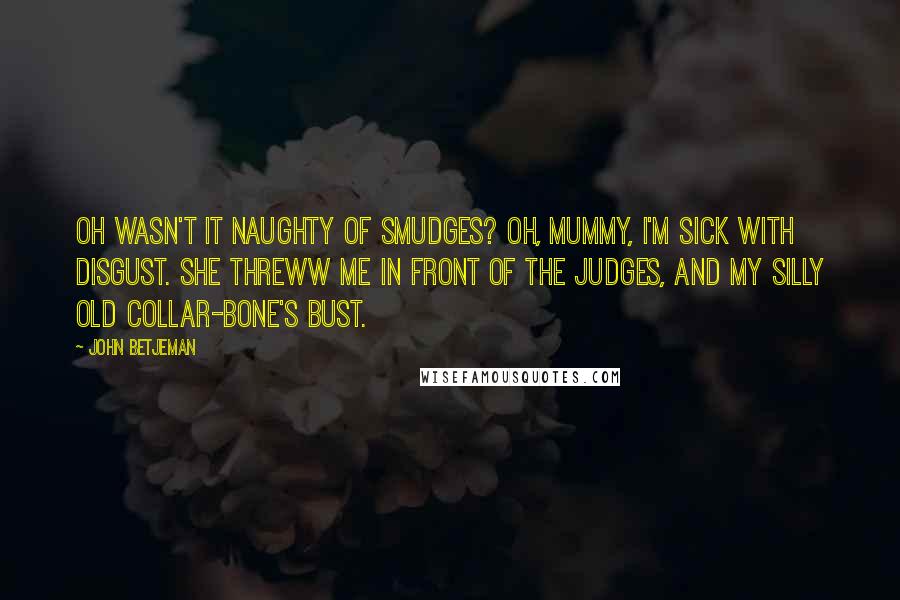 John Betjeman Quotes: Oh Wasn't it naughty of Smudges? Oh, Mummy, I'm sick with disgust. She threww me in front of the judges, And my silly old collar-bone's bust.